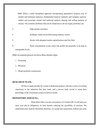 SSKI follow a multi disciplined approach incorporating quantitative analysis (use of
       models and statistical analysis), fundamental analysis (industry and company analysis,
       market and economic trends) and technical analysis (buying and selling patterns of
       stocks). The common attributes that can be found across all our equity portfolios are:

                      High-quality securities

                      Holdings widely diversified among industry sectors

                      Stocks with adequate market capitalizations and free float

                      Stock concentration as per client risk profile but generally to be kept at
    manageable levels.

SSKI investment process involves three distinct steps:

    1. Screening

    2. Research

    3. Model portfolio construction.




RESEARCH TEAM:-
           All this is made possible by a team of dedicated analysts who have years of working
    experience in the industries that they track, and a proven track record in using their
    knowledge of the investment science to deliver results.

DEPOSITORY SERVICES:-
                         Share khan offers you the convenience of a broker-DP. It will help you
    meet your pay-in obligations on time thereby reducing the possibility of auctions. We
    understand your need for flexibility therefore; we accept late instructions without any extra
 