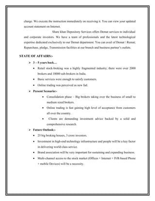 charge. We execute the instruction immediately on receiving it. You can view your updated
  account statement on Internet.
                         Share khan Depository Services offers Demat services to individual
  and corporate investors. We have a team of professionals and the latest technological
  expertise dedicated exclusively to our Demat department. You can avail of Demat  Remat;
  Repurchase, pledge, Transmission facilities at our branch and business partner’s outlets.

STATE OF AFFAIRS:-
      3 – 5 years back…
         •   Retail stock-broking was a highly fragmented industry; there were over 2000
             brokers and 10000 sub-brokers in India.
         •   Basic services were enough to satisfy customers.
         •   Online trading was perceived as new fad.
      Present Scenario:-
                 •   Consolidation phase – Big brokers taking over the business of small to
                     medium sized brokers.
                 •   Online trading is fast gaining high level of acceptance from customers
                     all over the country.
                 •    Clients are demanding investment advice backed by a solid and
                     comprehensive research.
      Future Outlook:-
         •   25 big broking houses, 3 crore investors.
         •   Investment in high-end technology infrastructure and people will be a key factor
             in delivering world class service.
         •   Brand association will be very important for sustaining and expanding business.
         •   Multi-channel access to the stock market (Offices + Internet + IVR-based Phone
             + mobile Devices) will be a necessity.
 