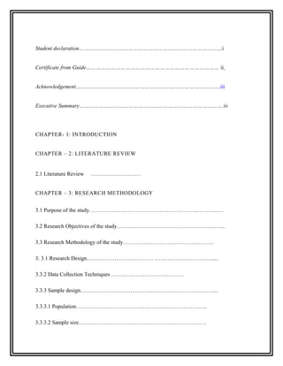 Student declaration……………………………………………………………………………i


Certificate from Guide……………………………………………………………………… ii


Acknowledgement…………………………………………………………………………….iii


Executive Summary…………………………………………………………………………….iv




CHAPTER- 1: INTRODUCTION


CHAPTER – 2: LITERATURE REVIEW


2.1 Literature Review   ………………………


CHAPTER – 3: RESEARCH METHODOLOGY


3.1 Purpose of the study…………………………………………………..………...…

3.2 Research Objectives of the study…………………………………………………..

3.3 Research Methodology of the study………………………………………….

3. 3.1 Research Design……………………………… …………………………......

3.3.2 Data Collection Techniques …………………………………

3.3.3 Sample design………………………………………………………………...

3.3.3.1 Population……………………………………………………………..

3.3.3.2 Sample size……………………………………………………………
 