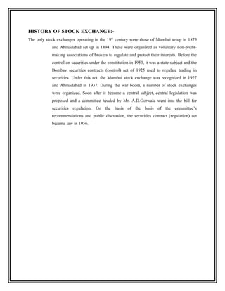 HISTORY OF STOCK EXCHANGE:-
The only stock exchanges operating in the 19th century were those of Mumbai setup in 1875
            and Ahmadabad set up in 1894. These were organized as voluntary non-profit-
            making associations of brokers to regulate and protect their interests. Before the
            control on securities under the constitution in 1950, it was a state subject and the
            Bombay securities contracts (control) act of 1925 used to regulate trading in
            securities. Under this act, the Mumbai stock exchange was recognized in 1927
            and Ahmadabad in 1937. During the war boom, a number of stock exchanges
            were organized. Soon after it became a central subject, central legislation was
            proposed and a committee headed by Mr. A.D.Gorwala went into the bill for
            securities regulation. On the basis of the basis of the committee’s
            recommendations and public discussion, the securities contract (regulation) act
            became law in 1956.
 