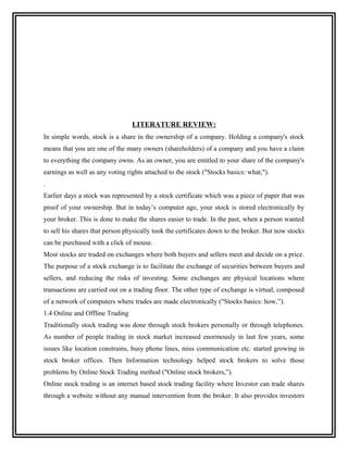 LITERATURE REVIEW:
In simple words, stock is a share in the ownership of a company. Holding a company's stock
means that you are one of the many owners (shareholders) of a company and you have a claim
to everything the company owns. As an owner, you are entitled to your share of the company's
earnings as well as any voting rights attached to the stock ("Stocks basics: what,").
.
Earlier days a stock was represented by a stock certificate which was a piece of paper that was
proof of your ownership. But in today’s computer age, your stock is stored electronically by
your broker. This is done to make the shares easier to trade. In the past, when a person wanted
to sell his shares that person physically took the certificates down to the broker. But now stocks
can be purchased with a click of mouse.
Most stocks are traded on exchanges where both buyers and sellers meet and decide on a price.
The purpose of a stock exchange is to facilitate the exchange of securities between buyers and
sellers, and reducing the risks of investing. Some exchanges are physical locations where
transactions are carried out on a trading floor. The other type of exchange is virtual, composed
of a network of computers where trades are made electronically ("Stocks basics: how,”).
1.4 Online and Offline Trading
Traditionally stock trading was done through stock brokers personally or through telephones.
As number of people trading in stock market increased enormously in last few years, some
issues like location constrains, busy phone lines, miss communication etc. started growing in
stock broker offices. Then Information technology helped stock brokers to solve those
problems by Online Stock Trading method ("Online stock brokers,”).
Online stock trading is an internet based stock trading facility where Investor can trade shares
through a website without any manual intervention from the broker. It also provides investors
 