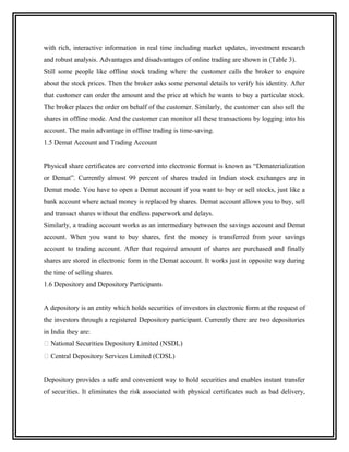 with rich, interactive information in real time including market updates, investment research
and robust analysis. Advantages and disadvantages of online trading are shown in (Table 3).
Still some people like offline stock trading where the customer calls the broker to enquire
about the stock prices. Then the broker asks some personal details to verify his identity. After
that customer can order the amount and the price at which he wants to buy a particular stock.
The broker places the order on behalf of the customer. Similarly, the customer can also sell the
shares in offline mode. And the customer can monitor all these transactions by logging into his
account. The main advantage in offline trading is time-saving.
1.5 Demat Account and Trading Account


Physical share certificates are converted into electronic format is known as “Dematerialization
or Demat”. Currently almost 99 percent of shares traded in Indian stock exchanges are in
Demat mode. You have to open a Demat account if you want to buy or sell stocks, just like a
bank account where actual money is replaced by shares. Demat account allows you to buy, sell
and transact shares without the endless paperwork and delays.
Similarly, a trading account works as an intermediary between the savings account and Demat
account. When you want to buy shares, first the money is transferred from your savings
account to trading account. After that required amount of shares are purchased and finally
shares are stored in electronic form in the Demat account. It works just in opposite way during
the time of selling shares.
1.6 Depository and Depository Participants


A depository is an entity which holds securities of investors in electronic form at the request of
the investors through a registered Depository participant. Currently there are two depositories
in India they are:
 National Securities Depository Limited (NSDL)
 Central Depository Services Limited (CDSL)


Depository provides a safe and convenient way to hold securities and enables instant transfer
of securities. It eliminates the risk associated with physical certificates such as bad delivery,
 