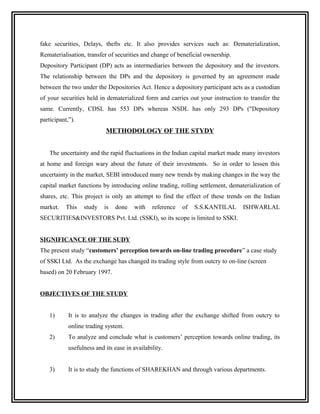 fake securities, Delays, thefts etc. It also provides services such as: Dematerialization,
Rematerialisation, transfer of securities and change of beneficial ownership.
Depository Participant (DP) acts as intermediaries between the depository and the investors.
The relationship between the DPs and the depository is governed by an agreement made
between the two under the Depositories Act. Hence a depository participant acts as a custodian
of your securities held in dematerialized form and carries out your instruction to transfer the
same. Currently, CDSL has 553 DPs whereas NSDL has only 293 DPs ("Depository
participant,”).
                            METHODOLOGY OF THE STYDY


    The uncertainty and the rapid fluctuations in the Indian capital market made many investors
at home and foreign wary about the future of their investments. So in order to lessen this
uncertainty in the market, SEBI introduced many new trends by making changes in the way the
capital market functions by introducing online trading, rolling settlement, dematerialization of
shares, etc. This project is only an attempt to find the effect of these trends on the Indian
market.    This   study    is   done   with    reference   of   S.S.KANTILAL     ISHWARLAL
SECURITIES&INVESTORS Pvt. Ltd. (SSKI), so its scope is limited to SSKI.


SIGNIFICANCE OF THE SUDY
The present study “customers’ perception towards on-line trading procedure” a case study
of SSKI Ltd. As the exchange has changed its trading style from outcry to on-line (screen
based) on 20 February 1997.


OBJECTIVES OF THE STUDY


    1)      It is to analyze the changes in trading after the exchange shifted from outcry to
            online trading system.
    2)      To analyze and conclude what is customers’ perception towards online trading, its
            usefulness and its ease in availability.


    3)      It is to study the functions of SHAREKHAN and through various departments.
 