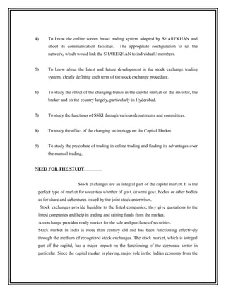 4)       To know the online screen based trading system adopted by SHAREKHAN and
         about its communication facilities.     The appropriate configuration to set the
         network, which would link the SHAREKHAN to individual / members.


5)       To know about the latest and future development in the stock exchange trading
         system, clearly defining each term of the stock exchange procedure.


6)       To study the effect of the changing trends in the capital market on the investor, the
         broker and on the country largely, particularly in Hyderabad.


7)       To study the functions of SSKI through various departments and committees.


8)       To study the effect of the changing technology on the Capital Market.


9)       To study the procedure of trading in online trading and finding its advantages over
         the manual trading.


NEED FOR THE STUDY


                          Stock exchanges are an integral part of the capital market. It is the
 perfect type of market for securities whether of govt. or semi govt. bodies or other bodies
 as for share and debentures issued by the joint stock enterprises.
     Stock exchanges provide liquidity to the listed companies; they give quotations to the
 listed companies and help in trading and raising funds from the market.
 An exchange provides ready market for the sale and purchase of securities.
 Stock market in India is more than century old and has been functioning effectively
 through the medium of recognized stock exchanges. The stock market, which is integral
 part of the capital, has a major impact on the functioning of the corporate sector in
 particular. Since the capital market is playing, major role in the Indian economy from the
 
