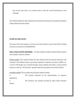 past several years there is an essential need to study the overall functioning of stock
     exchange.




This method includes the data collected from the personal interaction with authorized members
of Share Khan Securities limited.




SCOPE OF THE STUDY:


The scope of the study analyses us to know how the Customers’ perceive the On-line Trading
activities are carried out in SHAREKHAN.


DATA COLLECTION METHODS: The data collection methods include both the primary
and secondary collection methods.


Primary method: This method includes the data collected from the personal interaction with
customers’ from different classes, government employees, corporate, executives at MNCs etc.
A total of 300 people were contacted through various mediums like phone, e-mail, personal
interviews, chats etc. 100 customers’ agreed to share their perception towards this industry.


Secondary method: The secondary data collection method includes:
•                         The lecturers delivered by the superintendents of respective
departments.
•                         The brochures and material provided by Share Khan Securities
limited.
 