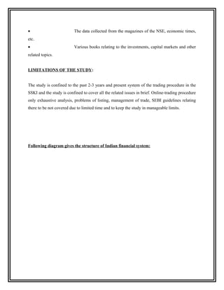 •                         The data collected from the magazines of the NSE, economic times,
etc.
•                         Various books relating to the investments, capital markets and other
related topics.


LIMITATIONS OF THE STUDY:


The study is confined to the past 2-3 years and present system of the trading procedure in the
SSKI and the study is confined to cover all the related issues in brief. Online-trading procedure
only exhaustive analysis, problems of listing, management of trade, SEBI guidelines relating
there to be not covered due to limited time and to keep the study in manageable limits.




Following diagram gives the structure of Indian financial system:
 