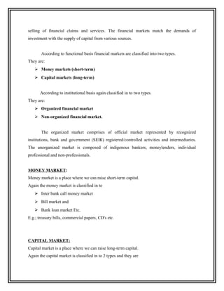 selling of financial claims and services. The financial markets match the demands of
investment with the supply of capital from various sources.


       According to functional basis financial markets are classified into two types.
They are:
    Money markets (short-term)
    Capital markets (long-term)


       According to institutional basis again classified in to two types.
They are:
    Organized financial market
    Non-organized financial market.


       The organized market comprises of official market represented by recognized
institutions, bank and government (SEBI) registered/controlled activities and intermediaries.
The unorganized market is composed of indigenous bankers, moneylenders, individual
professional and non-professionals.


MONEY MARKET:
Money market is a place where we can raise short-term capital.
Again the money market is classified in to
    Inter bank call money market
    Bill market and
    Bank loan market Etc.
E.g.; treasury bills, commercial papers, CD's etc.




CAPITAL MARKET:
Capital market is a place where we can raise long-term capital.
Again the capital market is classified in to 2 types and they are
 