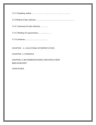 3.3.3.3 Sampling method……………………………………………………...


3.3.4 Method of data collection……………………………………………………..


3.3.4.1 Instrument for data collection …………


3.3.4.2 Drafting of a questionnaire…………………


3.3.5 Limitations………………………………



CHAPTER – 4: ANALYSIS& INTERPRETATION


CHAPTER- 5: FINDINGS


CHAPTER- 6: RECOMMENDATIONS AND CONCLUSION
BIBLIOGRAPHY

ANNEXURES
 