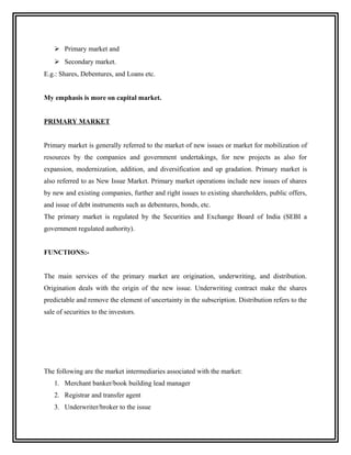  Primary market and
     Secondary market.
E.g.: Shares, Debentures, and Loans etc.


My emphasis is more on capital market.


PRIMARY MARKET


Primary market is generally referred to the market of new issues or market for mobilization of
resources by the companies and government undertakings, for new projects as also for
expansion, modernization, addition, and diversification and up gradation. Primary market is
also referred to as New Issue Market. Primary market operations include new issues of shares
by new and existing companies, further and right issues to existing shareholders, public offers,
and issue of debt instruments such as debentures, bonds, etc.
The primary market is regulated by the Securities and Exchange Board of India (SEBI a
government regulated authority).


FUNCTIONS:-


The main services of the primary market are origination, underwriting, and distribution.
Origination deals with the origin of the new issue. Underwriting contract make the shares
predictable and remove the element of uncertainty in the subscription. Distribution refers to the
sale of securities to the investors.




The following are the market intermediaries associated with the market:
    1. Merchant banker/book building lead manager
    2. Registrar and transfer agent
    3. Underwriter/broker to the issue
 