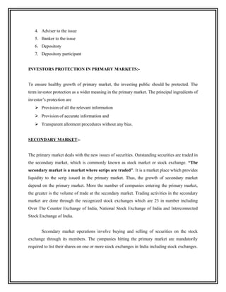 4. Adviser to the issue
   5. Banker to the issue
   6. Depository
   7. Depository participant


INVESTORS PROTECTION IN PRIMARY MARKETS:-


To ensure healthy growth of primary market, the investing public should be protected. The
term investor protection as a wider meaning in the primary market. The principal ingredients of
investor’s protection are
    Provision of all the relevant information
    Provision of accurate information and
    Transparent allotment procedures without any bias.


SECONDARY MARKET:-


The primary market deals with the new issues of securities. Outstanding securities are traded in
the secondary market, which is commonly known as stock market or stock exchange. “The
secondary market is a market where scrips are traded”. It is a market place which provides
liquidity to the scrip issued in the primary market. Thus, the growth of secondary market
depend on the primary market. More the number of companies entering the primary market,
the greater is the volume of trade at the secondary market. Trading activities in the secondary
market are done through the recognized stock exchanges which are 23 in number including
Over The Counter Exchange of India, National Stock Exchange of India and Interconnected
Stock Exchange of India.


       Secondary market operations involve buying and selling of securities on the stock
exchange through its members. The companies hitting the primary market are mandatorily
required to list their shares on one or more stock exchanges in India including stock exchanges.
 