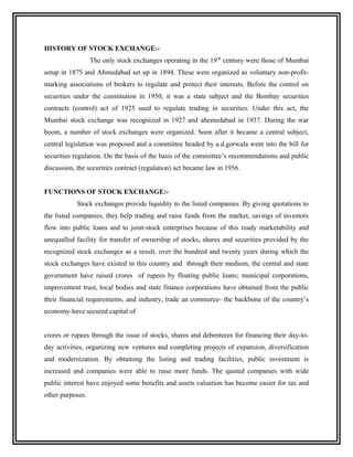 HISTORY OF STOCK EXCHANGE:-
                  The only stock exchanges operating in the 19 th century were those of Mumbai
setup in 1875 and Ahmedabad set up in 1894. These were organized as voluntary non-profit-
marking associations of brokers to regulate and protect their interests. Before the control on
securities under the constitution in 1950, it was a state subject and the Bombay securities
contracts (control) act of 1925 used to regulate trading in securities. Under this act, the
Mumbai stock exchange was recognized in 1927 and ahemedabad in 1937. During the war
boom, a number of stock exchanges were organized. Soon after it became a central subject,
central legislation was proposed and a committee headed by a.d.gorwala went into the bill for
securities regulation. On the basis of the basis of the committee’s recommendations and public
discussion, the securities contract (regulation) act became law in 1956.


FUNCTIONS OF STOCK EXCHANGE:-
            Stock exchanges provide liquidity to the listed companies. By giving quotations to
the listed companies, they help trading and raise funds from the market, savings of investors
flow into public loans and to joint-stock enterprises because of this ready marketability and
unequalled facility for transfer of ownership of stocks, shares and securities provided by the
recognized stock exchanges as a result, over the hundred and twenty years during which the
stock exchanges have existed in this country and through their medium, the central and state
government have raised crores of rupees by floating public loans; municipal corporations,
improvement trust, local bodies and state finance corporations have obtained from the public
their financial requirements, and industry, trade an commerce- the backbone of the country’s
economy-have secured capital of


crores or rupees through the issue of stocks, shares and debentures for financing their day-to-
day activities, organizing new ventures and completing projects of expansion, diversification
and modernization. By obtaining the listing and trading facilities, public investment is
increased and companies were able to raise more funds. The quoted companies with wide
public interest have enjoyed some benefits and assets valuation has become easier for tax and
other purposes.
 