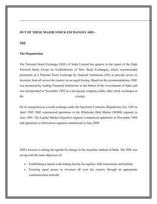 OUT OF THESE MAJOR STOCK EXCHANGES ARE:-


NSE


The Organization


The National Stock Exchange (NSE) of India Limited has genesis in the report of the High
Powered Study Group on Establishment of New Stock Exchanges, which recommended
promotion of a National Stock Exchange by financial institutions (FIs) to provide access to
investors from all across the country on an equal footing. Based on the recommendations, NSE
was promoted by leading Financial Institutions at the behest of the Government of India and
was incorporated in November 1992 as a tax-paying company unlike other stock exchanges in
the                                             country.


On its recognition as a stock exchange under the Securities Contracts (Regulation) Act, 1956 in
April 1993, NSE commenced operations in the Wholesale Debt Market (WDM) segment in
June 1994. The Capital Market (Equities) segment commenced operations in November 1994
and operations in Derivatives segment commenced in June 2000.




NSE's mission is setting the agenda for change in the securities markets in India. The NSE was
set-up with the main objectives of:

      •   Establishing a nation-wide trading facility for equities, debt instruments and hybrids,
      •   Ensuring equal access to investors all over the country through an appropriate
          communication network,
 