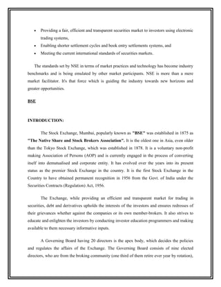 •   Providing a fair, efficient and transparent securities market to investors using electronic
       trading systems,
   •   Enabling shorter settlement cycles and book entry settlements systems, and
   •   Meeting the current international standards of securities markets.

   The standards set by NSE in terms of market practices and technology has become industry
benchmarks and is being emulated by other market participants. NSE is more than a mere
market facilitator. It's that force which is guiding the industry towards new horizons and
greater opportunities.

BSE



INTRODUCTION:

       The Stock Exchange, Mumbai, popularly known as "BSE" was established in 1875 as
"The Native Share and Stock Brokers Association". It is the oldest one in Asia, even older
than the Tokyo Stock Exchange, which was established in 1878. It is a voluntary non-profit
making Association of Persons (AOP) and is currently engaged in the process of converting
itself into demutualised and corporate entity. It has evolved over the years into its present
status as the premier Stock Exchange in the country. It is the first Stock Exchange in the
Country to have obtained permanent recognition in 1956 from the Govt. of India under the
Securities Contracts (Regulation) Act, 1956.

       The Exchange, while providing an efficient and transparent market for trading in
securities, debt and derivatives upholds the interests of the investors and ensures redresses of
their grievances whether against the companies or its own member-brokers. It also strives to
educate and enlighten the investors by conducting investor education programmers and making
available to them necessary informative inputs.

       A Governing Board having 20 directors is the apex body, which decides the policies
and regulates the affairs of the Exchange. The Governing Board consists of nine elected
directors, who are from the broking community (one third of them retire ever year by rotation),
 