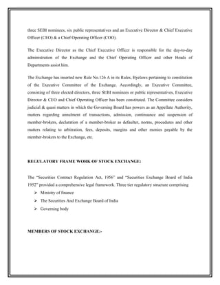 three SEBI nominees, six public representatives and an Executive Director & Chief Executive
Officer (CEO) & a Chief Operating Officer (COO).

The Executive Director as the Chief Executive Officer is responsible for the day-to-day
administration of the Exchange and the Chief Operating Officer and other Heads of
Departments assist him.

The Exchange has inserted new Rule No.126 A in its Rules, Byelaws pertaining to constitution
of the Executive Committee of the Exchange. Accordingly, an Executive Committee,
consisting of three elected directors, three SEBI nominees or public representatives, Executive
Director & CEO and Chief Operating Officer has been constituted. The Committee considers
judicial & quasi matters in which the Governing Board has powers as an Appellate Authority,
matters regarding annulment of transactions, admission, continuance and suspension of
member-brokers, declaration of a member-broker as defaulter, norms, procedures and other
matters relating to arbitration, fees, deposits, margins and other monies payable by the
member-brokers to the Exchange, etc.




REGULATORY FRAME WORK OF STOCK EXCHANGE:


The “Securities Contract Regulation Act, 1956” and “Securities Exchange Board of India
1952” provided a comprehensive legal framework. Three tier regulatory structure comprising
    Ministry of finance
    The Securities And Exchange Board of India
    Governing body




MEMBERS OF STOCK EXCHANGE:-
 