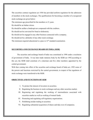 The securities contract regulation act 1956 has provided uniform regulation for the admission
of members in the stock exchanges. The qualifications for becoming a member of a recognized
stock exchange are given below:
The minimum age prescribed for the members is 21 years.
He should be an Indian citizen.
He should be neither a bankrupt nor compound with the creditors.
He should not be convicted for fraud or dishonesty.
He should not be engaged in any other business connected with a company.
He should not be a defaulter of any other stock exchange.
The minimum required educational is a pass in 12th standard examination.



SECURITIES AND EXCHANGE BOARD OF INDIA {SEBI}

       The securities and exchange board of India was constituted in 1998 under a resolution
of government of India. It was later made statutory body by the SEBI act 1992.according to
this act, the SEBI shall constitute of a chairman and five other members appointed by the
central government.
With thee coming into effect of the securities and exchange board of India act, 1992 some of
the powers and functions exercised by the central government, in respect of the regulation of
stock exchange were transferred to the SEBI.


OBJECTIVES AND FUNCTIONS OF SEBI


           I. To protect the interest of investors in securities.
          II. Regulating the business in stock exchanges and any other securities market.
         III. Registering and regulating the working of intermediaries associated with
              securities market as well as working of mutual funds.
         IV. Promoting and regulating self-regulatory organizations.
          V. Prohibiting insider trading in securities.
         VI. Regulating substantial acquisition of shares and take over of companies.
 