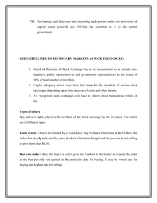VII. Performing such functions and exercising such powers under the provisions of
               capital issues (control) act, 1947and the securities to it by the central
               government.




SEBI GUIDELINES TO SECONDARY MARKETS: (STOCK EXCHANGES):


        1. Board of Directors of Stock Exchange has to be reconstituted so as include non-
            members, public representatives and government representatives to the extent of
            50% of total number of members.
        2. Capital adequacy norms have been laid down for the members of various stock
            exchanges depending upon their turnover of trade and other factors.
        3. All recognized stock exchanges will have to inform about transactions within 24
            hrs.


Types of order:
Buy and sell orders placed with members of the stock exchange by the investors. The orders
are of different types.


Limit orders: Orders are limited by a fixed price’ buy Reliance Petroleum at Rs.50.Here, the
orders has clearly indicated the price at which it has to be bought and the investor is not willing
to give more than Rs.50.


Best rate order: Here, the buyer or seller gives the freedom to the broker to execute the order
at the best possible rate quoted on the particular date for buying. It may be lowest rate for
buying and highest rate for selling.
 