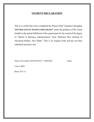 STUDENT DECLARATION




This is to certify that I have completed the Project titled “ Customer’s Perception
TOWARDS ONLINE TRADING PROCEDURES” under the guidance of Ms. Gazal

Gandhi in the partial fulfillment of the requirement for the award of the degree
of “Master in Business Administration” from “Rukmini Devi Institute of
Advanced Studies, New Delhi.” This is an original work and has not been
submitted anywhere else.




Name of the student: DHANANJAY V. OKHADE                        (Sign)

Course: MBA

Batch: 2011-13
 
