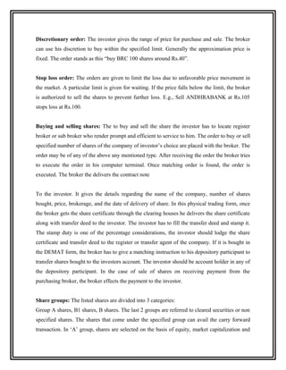 Discretionary order: The investor gives the range of price for purchase and sale. The broker
can use his discretion to buy within the specified limit. Generally the approximation price is
fixed. The order stands as this “buy BRC 100 shares around Rs.40”.


Stop loss order: The orders are given to limit the loss due to unfavorable price movement in
the market. A particular limit is given for waiting. If the price falls below the limit, the broker
is authorized to sell the shares to prevent further loss. E.g., Sell ANDHRABANK at Rs.105
stops loss at Rs.100.


Buying and selling shares: The to buy and sell the share the investor has to locate register
broker or sub broker who render prompt and efficient to service to him. The order to buy or sell
specified number of shares of the company of investor’s choice are placed with the broker. The
order may be of any of the above any mentioned type. After receiving the order the broker tries
to execute the order in his computer terminal. Once matching order is found, the order is
executed. The broker the delivers the contract note


To the investor. It gives the details regarding the name of the company, number of shares
bought, price, brokerage, and the date of delivery of share. In this physical trading form, once
the broker gets the share certificate through the clearing houses he delivers the share certificate
along with transfer deed to the investor. The investor has to fill the transfer deed and stamp it.
The stamp duty is one of the percentage considerations, the investor should lodge the share
certificate and transfer deed to the register or transfer agent of the company. If it is bought in
the DEMAT form, the broker has to give a matching instruction to his depository participant to
transfer shares bought to the investors account. The investor should be account holder in any of
the depository participant. In the case of sale of shares on receiving payment from the
purchasing broker, the broker effects the payment to the investor.


Share groups: The listed shares are divided into 3 categories:
Group A shares, B1 shares, B shares. The last 2 groups are referred to cleared securities or non
specified shares. The shares that come under the specified group can avail the carry forward
transaction. In ‘A’ group, shares are selected on the basis of equity, market capitalization and
 
