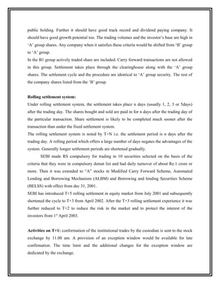 public holding. Further it should have good track record and dividend paying company. It
should have good growth potential too. The trading volumes and the investor’s base are high in
‘A’ group shares. Any company when it satisfies these criteria would be shifted from ‘B’ group
to ‘A’ group.
In the B1 group actively traded share are included. Carry forward transactions are not allowed
in this group. Settlement takes place through the clearinghouse along with the ‘A’ group
shares. The settlement cycle and the procedure are identical to ‘A’ group security. The rest of
the company shares listed from the ‘B’ group.


Rolling settlement system:
Under rolling settlement system, the settlement takes place n days (usually 1, 2, 3 or 5days)
after the trading day. The shares bought and sold are paid in for n days after the trading day of
the particular transaction. Share settlement is likely to be completed much sooner after the
transaction than under the fixed settlement system.
The rolling settlement system is noted by T+N i.e. the settlement period is n days after the
trading day. A rolling period which offers a large number of days negates the advantages of the
system. Generally longer settlement periods are shortened gradually.
       SEBI made RS compulsory for trading in 10 securities selected on the basis of the
criteria that they were in compulsory demat list and had daily turnover of about Re.1 crore or
more. Then it was extended to “A” stocks in Modified Carry Forward Scheme, Automated
Lending and Borrowing Mechanism (ALBM) and Borrowing and lending Securities Scheme
(BELSS) with effect from dec 31, 2001.
SEBI has introduced T+5 rolling settlement in equity market from July 2001 and subsequently
shortened the cycle to T+3 from April 2002. After the T+3 rolling settlement experience it was
further reduced to T+2 to reduce the risk in the market and to protect the interest of the
investors from 1st April 2003.


Activities on T+1: conformation of the institutional trades by the custodian is sent to the stock
exchange by 11.00 am. A provision of an exception window would be available for late
confirmation. The time limit and the additional changes for the exception window are
dedicated by the exchange.
 