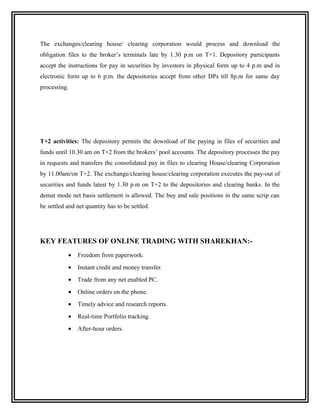 The exchanges/clearing house/ clearing corporation would process and download the
obligation files to the broker’s terminals late by 1.30 p.m on T+1. Depository participants
accept the instructions for pay in securities by investors in physical form up to 4 p.m and in
electronic form up to 6 p.m. the depositories accept from other DPs till 8p.m for same day
processing.




T+2 activities: The depository permits the download of the paying in files of securities and
funds until 10.30 am on T+2 from the brokers’ pool accounts. The depository processes the pay
in requests and transfers the consolidated pay in files to clearing House/clearing Corporation
by 11.00am/on T+2. The exchange/clearing house/clearing corporation executes the pay-out of
securities and funds latest by 1.30 p.m on T+2 to the depositories and clearing banks. In the
demat mode net basis settlement is allowed. The buy and sale positions in the same scrip can
be settled and net quantity has to be settled.




KEY FEATURES OF ONLINE TRADING WITH SHAREKHAN:-
           •   Freedom from paperwork.
           •   Instant credit and money transfer.
           •   Trade from any net enabled PC.
           •   Online orders on the phone.
           •   Timely advice and research reports.
           •   Real-time Portfolio tracking.
           •   After-hour orders.
 