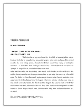 TRADING PROCEDURE


OUTCRY SYSTEM


TRADING IN THE STOCK EXCHANGE:
-THE CONVENTION DAY
                   The broker has to buy or sell securities for which he has received the orders.
For this, the broker or his authorized representatives goes to the stock exchange. This method
is called the open outcry system. Basically the brokers shout while buying or selling the
securities. The floor of the stock exchange is divided into a number of markets also known as
‘post pit’ or wing based on particular securities dealt there.
In the post pit or wing, the broker using ‘open outcry’ method makes an offer or bid price. For
making the necessary bargain, he quotes his purchase or sale price, also known as offer or bid
price. The dealer, to whom the price is quoted, quotes his own price when the quotation of the
dealer suits the broker, he may loose the bargain. If he is not satisfied with the quote price, he
may turn to some other dealer. On the close of the bargain, the dealer as well as the broker
makes a brief not of the particulars of the deal. Such notes are made on some pad and on it the
number of shares, the price agreed upon, the name of the party, what membership number etc.,
are noted.


DISADVANTAGES OF OUTCRY SYSTEM:
 