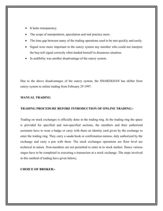 •   It lacks transparency.
   •   The scope of manipulation, speculation and mal practice more.
   •   The time gap between many of the trading operations used to be met quickly and easily.
   •   Signal were more important in the outcry system any member who could not interpret
       the buy/sell signal correctly often landed himself in disastrous situation.
   •   In audibility was another disadvantage of the outcry system.




Due to the above disadvantages of the outcry system, the SHAREKHAN has shifter from
outcry system to online trading from February 29 1997.


MANUAL TRADING


TRADING PROCEDURE BEFORE INTRODUCTION OF ONLINE TRADING:-


Trading on stock exchanges is officially done in the trading ring. In the trading ring the space
is provided for specified and non-specified sections, the members and their authorized
assistants have to wear a badge or carry with them on identity card given by the exchange to
enter the trading ring. They carry a sauda book or confirmation memos, duly authorized by the
exchange and carry a pen with them. The stock exchanges operations are floor level are
technical in nature .Non-members are not permitted to enter in to stock market. Hence various
stages have to be completed in executing a transaction at a stock exchange .The steps involved
in this method of trading have given below:


CHOICE OF BROKER:-
 