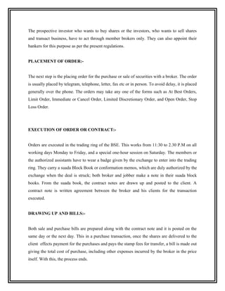 The prospective investor who wants to buy shares or the investors, who wants to sell shares
and transact business, have to act through member brokers only. They can also appoint their
bankers for this purpose as per the present regulations.


PLACEMENT OF ORDER:-


The next step is the placing order for the purchase or sale of securities with a broker. The order
is usually placed by telegram, telephone, letter, fax etc or in person. To avoid delay, it is placed
generally over the phone. The orders may take any one of the forms such as At Best Orders,
Limit Order, Immediate or Cancel Order, Limited Discretionary Order, and Open Order, Stop
Loss Order.




EXECUTION OF ORDER OR CONTRACT:-


Orders are executed in the trading ring of the BSE. This works from 11:30 to 2.30 P.M on all
working days Monday to Friday, and a special one-hour session on Saturday. The members or
the authorized assistants have to wear a badge given by the exchange to enter into the trading
ring. They carry a suada Block Book or conformation memos, which are duly authorized by the
exchange when the deal is struck; both broker and jobber make a note in their suada block
books. From the suada book, the contract notes are drawn up and posted to the client. A
contract note is written agreement between the broker and his clients for the transaction
executed.


DRAWING UP AND BILLS:-


Both sale and purchase bills are prepared along with the contract note and it is posted on the
same day or the next day. This in a purchase transaction, once the shares are delivered to the
client effects payment for the purchases and pays the stamp fees for transfer, a bill is made out
giving the total cost of purchase, including other expenses incurred by the broker in the price
itself. With this, the process ends.
 