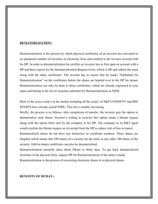 DEMATERLIZATION:


Dematerialization is the process by which physical certificates of an investor are converted to
an equipment number of securities in electronic from and credited in the investor account with
his DP. In order to dematerialization his certifies an investor has to first open an account with a
DP and then request for the Dematerialization Request Form, which is DP and submit the same
along with the share certificates. The investor has to ensure that he marks “Submitted for
Dematerialization” on the certificates before the shares are handed over to the DP for demat.
Dematerialization can only be done to those certificates, which are already registered in your
name and belong to the list of securities admitted for Dematerialization at NSDL.


Most of the active scrip’s in the market including all the scrip’s of S&P CNXNIFTY and BSE
SENSEX have already joined NSDL. This list is steadily increasing.
Briefly, the process is as follows: after completion of transfer, the investor gets the option to
dematerialize such shares. Investor’s willing to exercise this option sends a Demat request
along with the option letter sent by the company to his DP. The company or its R&T agent
would confirm the Demat request on its receipt from the DP to reduce risk of loss in transit.
Dematerialized shares do not have any distinctive or certificate numbers. These shares are
fungible-which means that 100 shares of a security are the same as any other 100 shares of the
security. Odd lot shares certificates can also be dematerialized.
Dematerialization normally takes about fifteen to thirty days. To get back dematerialized
securities in the physical form, request DP for Rematerialization of the same is made.
Rematerialization is the process of converting electronic shares in to physical shares.




BENEFITS OF DEMAT:-
 