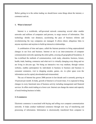 Before getting in to the online trading we should know some things about the internet, e-
commerce and etc.



1. What is Internet?


   Internet is a worldwide, self-governed network connecting several other smaller
networks and millions of computers and persons, to mega sources of information. This
technology shrinks vast distances, accelerating the pace of business reforms and
revolutionizing the way companies are managed. It allows direct, ubiquitous links to
anyone anywhere and anytime to build up interactive relationships.

   A combination of time and space, called the Internet promises to bring unprecedented
changes in our lives and business. Internet or net is an inter-connection of computer
communication networks spanning the entire globe, crossing all geographical boundaries. It
has re-defined the methods of communication, work study, education, business, leisure,
health, trade, banking, commerce and what not it is virtually changing every thing and we
are living in dot.com age. Net being an interactive two way medium, through various
websites, enables participation by individuals in business to business and business to
consumer commerce, visit to shopping arcades, games, etc. in cyber space even the
information can be copied, downloaded and retransmitted.
   The use of Internet has grown 2000 percent in last decade and is currently growing at
10 percent per month. In India, growth of Internet is of recent times. It is expected to bring
changes in every functional area of business activity including management and financial
services. In offers stock trading at a lower cost. Internet can change the nature and capacity
of stock broking business in India.


2. E-commerce


Electronic commerce is associated with buying and selling over computer communication
networks. It helps conduct traditional commerce through new way of transferring and
processing of information. Information is electronically transferred from computer to
 