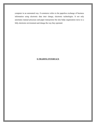 computer in an automated way. E-commerce refers to the paperless exchange of business
information using electronic data inter change, electronic technologies. It not only
automates manual processes and paper transactions but also helps organization move to a
fully electronic environment and change the way they operated.




                            E-TRADING INTERFACE
 