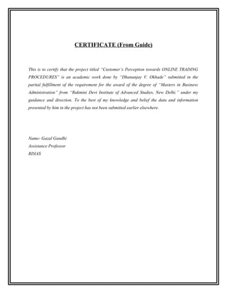 CERTIFICATE (From Guide)



This is to certify that the project titled “Customer’s Perception towards ONLINE TRADING
PROCEDURES” is an academic work done by “Dhananjay V. Okhade” submitted in the
partial fulfillment of the requirement for the award of the degree of “Masters in Business
Administration” from “Rukmini Devi Institute of Advanced Studies, New Delhi.” under my
guidance and direction. To the best of my knowledge and belief the data and information
presented by him in the project has not been submitted earlier elsewhere.




Name- Gazal Gandhi
Assistance Professor
RDIAS
 
