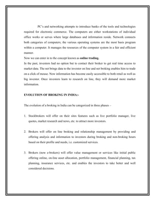 PC’s and networking attempts to introduce banks of the tools and technologies
required for electronic commerce. The computers are either workstations of individual
office works or serves where large databases and information reside. Network connects
both categories of computers; the various operating systems are the most basis program
within a computer. It manages the resources of the computer system in a fair and efficient
manner.
Now we can enter in to the concept known as online trading.
In the past, investors had no option but to contact their broker to get real time access to
market data. The net brings data to the investor on line and net broking enables him to trade
on a click of mouse. Now information has become easily accessible to both retail as well as
big investor. Once investors learn to research on line, they will demand more market
information.


EVOLUTION OF BROKING IN INDIA:-


The evolution of a broking in India can be categorized in three phases –


1. Stockbrokers will offer on their sites features such as live portfolio manager, live
   quotes, market research and news, etc. to attract more investors.


2. Brokers will offer on line broking and relationship management by providing and
   offering analysis and information to investors during broking and non-broking hours
   based on their profile and needs, i.e. customized services.


3. Brokers (now e-brokers) will offer value management or services like initial public
   offering online, on-line asset allocation, portfolio management, financial planning, tax
   planning, insurance services, etc. and enables the investors to take better and well
   considered decisions.
 