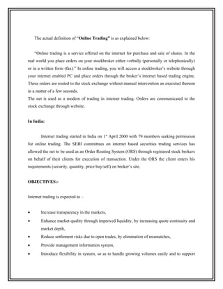The actual definition of “Online Trading” is as explained below:


    “Online trading is a service offered on the internet for purchase and sale of shares. In the
real world you place orders on your stockbroker either verbally (personally or telephonically)
or in a written form (fax).” In online trading, you will access a stockbroker’s website through
your internet enabled PC and place orders through the broker’s internet based trading engine.
These orders are routed to the stock exchange without manual intervention an executed thereon
in a matter of a few seconds.
The net is used as a modem of trading in internet trading. Orders are communicated to the
stock exchange through website.


In India:


       Internet trading started in India on 1 st April 2000 with 79 members seeking permission
for online trading. The SEBI committees on internet based securities trading services has
allowed the net to be used as an Order Routing System (ORS) through registered stock brokers
on behalf of their clients for execution of transaction. Under the ORS the client enters his
requirements (security, quantity, price buy/sell) on broker’s site.


OBJECTIVES:-


Internet trading is expected to –


•      Increase transparency in the markets,
•      Enhance market quality through improved liquidity, by increasing quote continuity and
       market depth,
•      Reduce settlement risks due to open trades, by elimination of mismatches,
•      Provide management information system,
•      Introduce flexibility in system, so as to handle growing volumes easily and to support
 