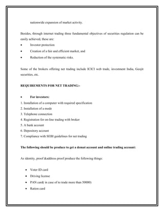 nationwide expansion of market activity.


Besides, through internet trading three fundamental objectives of securities regulation can be
easily achieved, these are:
•       Investor protection
•       Creation of a fair and efficient market, and
•       Reduction of the systematic risks.


Some of the brokers offering net trading include ICICI web trade, investment India, Geojit
securities, etc.


REQUIREMENTS FOR NET TRADING:-


•       For investors:
1. Installation of a computer with required specification
2. Installation of a mode
3. Telephone connection
4. Registration for on-line trading with broker
5. A bank account
6. Depository account
7. Compliance with SEBI guidelines for net trading


The following should be produce to get a demat account and online trading account:


As identity, proof &address proof produce the following things:


    •   Voter ID card
    •   Driving license
    •   PAN card( in case of to trade more than 50000)
    •   Ration card
 