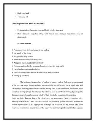 •    Bank pass book
   •    Telephone bill


Other requirements, which are necessary


   •    First page of the bank pass book and last 6 months statement.
   •    Bank manager’s signature along with bank’s seal, manager registration code on
        photograph.


       For stock brokers:


1. Permission from stock exchange for net trading
2. Net worth of Rs. 50 lac
3. Adequate back-up system
4. Secured and reliable software system
5. Adequate, experienced and trained staff
6. Communication of order (trade confirmation to investor by e-mail)
7. Use of authentication technologies
8. Issue of contract notes within 24 hours of the trade execution
9. Setting up a website.


           The net is used as a medium of trading in internet trading. Orders are communicated
to the stock exchange through website. Internet trading started in India on 1st April 2000 with
79 members seeking permission for online trading. The SEBI committees on internet based
securities trading services has allowed the net to be used as an Order Routing System (ORS)
through registered stock brokers on behalf of their clients for execution of transaction.
Under the Order Routing System the client enters his requirements (security, quantity, price,
and buy/sell) in broker's site. They are checked electronically against the clients account and
routed electronically to the appropriate exchange for execution by the broker. The client
receives a confirmation on execution of the order. The customer's portfolio and ledger accounts
 