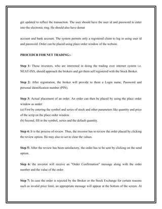 get updated to reflect the transaction. The user should have the user id and password to enter
into the electronic ring. He should also have demat


account and bank account. The system permits only a registered client to log in using user id
and password. Order can be placed using place order window of the website.


PROCEDUR FOR NET TRADING:-


Step 1: Those investors, who are interested in doing the trading over internet system i.e.
NEAT-IXS, should approach the brokers and get them self registered with the Stock Broker.


Step 2: After registration, the broker will provide to them a Login name, Password and
personal identification number (PIN).


Step 3: Actual placement of an order. An order can then be placed by using the place order
window as under:
(a) First by entering the symbol and series of stock and other parameters like quantity and price
of the scrip on the place order window.
(b) Second, fill in the symbol, series and the default quantity.


Step 4: It is the process of review. Thus, the investor has to review the order placed by clicking
the review option. He may also re-set to clear the values.


Step 5: After the review has been satisfactory, the order has to be sent by clicking on the send
option.


Step 6: the investor will receive an "Order Confirmation" message along with the order
number and the value of the order.


Step 7: In case the order is rejected by the Broker or the Stock Exchange for certain reasons
such as invalid price limit, an appropriate message will appear at the bottom of the screen. At
 