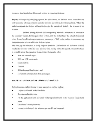 present, a time lag of about 10 seconds is there in executing the trade.


Step 8: It is regarding charging payment, for which there are different mode. Some brokers
will take some advance payment room the investor and will fix their trading limits. When the
trade is executed, the broker will ask the investor for transfer of funds by the investor to his
account.
               Internet trading provides total transparency between a broker and an investor in
the secondary market. In the open outcry system, only the broker knew the actually transacted
price. Screen based trading provides more transparency. With online trading investors can see
them sleeves the price at which the deal take place.
The time gap has narrowed in every stage of operation. Confirmation and execution of trade
reaches the investor within the least possible time, mostly within 30 seconds. Instant feedback
is available about the execution. Some of the websites also offer;
•      New and research report
•      BSE and NSE movements
•      Stock analysis
•      Freebies
•      IPO and mutual fund centers and
•      Movements of interaction stock exchanges.


STEP BY STEP PROCEDURE IN ONLINE TRADING:-


Following steps explain the step by step approach to on-line trading:
•      Log on to the stock broker's website
•      Register as client/investor
•      Fill the application form and client broker agreement form on the requisite value stamp
       paper
•      Obtain user ID and pass word
•      Log on to the broker's site using secure user ID and password
 