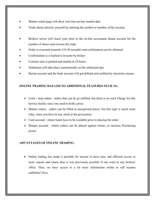 •       Market watch page will show real time on-line market data
•       Trade shares directly yourself by entering the symbol or number of the security


•       Brokers server will check your limit in the on-line accountant demat account for the
        number of shares and execute the trade
•       Order is executed instantly (10-30 seconds) and confirmation can be obtained.
•       Confirmation is e-mailed to investor by broker
•       Contract note is printed and mailed in 24 hours
•       Settlement will take place automatically on the settlement day
•       Demat account and the bank account will get debited and credited by electronic means.



ONLINE TRADING HAS LED TO ADDITIONAL FEATURES SUCH AS:



     Limit / stop orders: orders that can be go unfilled, but there is an extra Charge for this
        leeway facility since one need to hold a price.
     Market orders: orders can be filled at unexpected prices, but this type is much more
        risky, since you have to buy stock at the given price.
     Cash account: where funds have to be available prior to placing the order.
     Margin account: where orders can be placed against stocks, to increase Purchasing
        power.


ADVANTAGES OF ONLINE TRADING:



    •   Online trading has made it possible for anyone to have easy and efficient access to
        more reports and charts than it was previously possible if one went to any brokers'
        office. Thus, we have access to a lot more information online to self teaches
        ourbroker’slves.
 