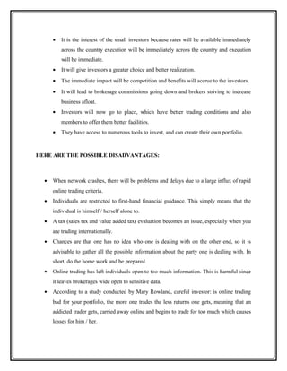 •   It is the interest of the small investors because rates will be available immediately
          across the country execution will be immediately across the country and execution
          will be immediate.
      •   It will give investors a greater choice and better realization.
      •   The immediate impact will be competition and benefits will accrue to the investors.
      •   It will lead to brokerage commissions going down and brokers striving to increase
          business afloat.
      •   Investors will now go to place, which have better trading conditions and also
          members to offer them better facilities.
      •   They have access to numerous tools to invest, and can create their own portfolio.



HERE ARE THE POSSIBLE DISADVANTAGES:



  •   When network crashes, there will be problems and delays due to a large influx of rapid
      online trading criteria.
  •   Individuals are restricted to first-hand financial guidance. This simply means that the
      individual is himself / herself alone to.
  •   A tax (sales tax and value added tax) evaluation becomes an issue, especially when you
      are trading internationally.
  •   Chances are that one has no idea who one is dealing with on the other end, so it is
      advisable to gather all the possible information about the party one is dealing with. In
      short, do the home work and be prepared.
  •   Online trading has left individuals open to too much information. This is harmful since
      it leaves brokerages wide open to sensitive data.
  •   According to a study conducted by Mary Rowland, careful investor: is online trading
      bad for your portfolio, the more one trades the less returns one gets, meaning that an
      addicted trader gets, carried away online and begins to trade for too much which causes
      losses for him / her.
 