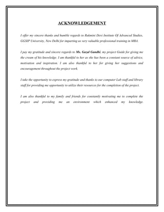 ACKNOWLEDGEMENT

I offer my sincere thanks and humble regards to Rukmini Devi Institute Of Advanced Studies,
GGSIP University, New Delhi for imparting us very valuable professional training in MBA.


I pay my gratitude and sincere regards to Ms. Gazal Gandhi, my project Guide for giving me
the cream of his knowledge. I am thankful to her as she has been a constant source of advice,
motivation and inspiration. I am also thankful to her for giving her suggestions and
encouragement throughout the project work.


I take the opportunity to express my gratitude and thanks to our computer Lab staff and library
staff for providing me opportunity to utilize their resources for the completion of the project.


I am also thankful to my family and friends for constantly motivating me to complete the
project   and    providing    me    an    environment     which     enhanced     my    knowledge.
 