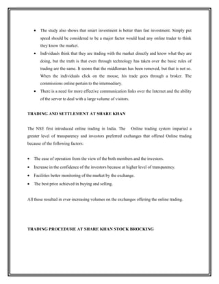 •   The study also shows that smart investment is better than fast investment. Simply put
        speed should be considered to be a major factor would lead any online trader to think
        they know the market.
    •   Individuals think that they are trading with the market directly and know what they are
        doing, but the truth is that even through technology has taken over the basic rules of
        trading are the same. It seems that the middleman has been removed, but that is not so.
        When the individuals click on the mouse, his trade goes through a broker. The
        commissions online pertain to the intermediary.
    •   There is a need for more effective communication links over the Internet and the ability
        of the server to deal with a large volume of visitors.


TRADING AND SETTLEMENT AT SHARE KHAN


The NSE first introduced online trading in India. The            Online trading system imparted a
greater level of transparency and investors preferred exchanges that offered Online trading
because of the following factors:


•   The ease of operation from the view of the both members and the investors.
•   Increase in the confidence of the investors because at higher level of transparency.
•   Facilities better monitoring of the market by the exchange.
•   The best price achieved in buying and selling.


All these resulted in ever-increasing volumes on the exchanges offering the online trading.




TRADING PROCEDURE AT SHARE KHAN STOCK BROCKING
 
