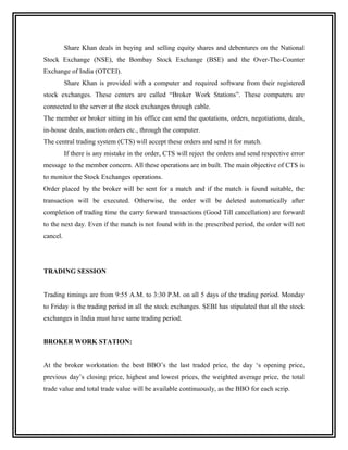 Share Khan deals in buying and selling equity shares and debentures on the National
Stock Exchange (NSE), the Bombay Stock Exchange (BSE) and the Over-The-Counter
Exchange of India (OTCEI).
          Share Khan is provided with a computer and required software from their registered
stock exchanges. These centers are called “Broker Work Stations”. These computers are
connected to the server at the stock exchanges through cable.
The member or broker sitting in his office can send the quotations, orders, negotiations, deals,
in-house deals, auction orders etc., through the computer.
The central trading system (CTS) will accept these orders and send it for match.
          If there is any mistake in the order, CTS will reject the orders and send respective error
message to the member concern. All these operations are in built. The main objective of CTS is
to monitor the Stock Exchanges operations.
Order placed by the broker will be sent for a match and if the match is found suitable, the
transaction will be executed. Otherwise, the order will be deleted automatically after
completion of trading time the carry forward transactions (Good Till cancellation) are forward
to the next day. Even if the match is not found with in the prescribed period, the order will not
cancel.




TRADING SESSION


Trading timings are from 9:55 A.M. to 3:30 P.M. on all 5 days of the trading period. Monday
to Friday is the trading period in all the stock exchanges. SEBI has stipulated that all the stock
exchanges in India must have same trading period.


BROKER WORK STATION:


At the broker workstation the best BBO’s the last traded price, the day ‘s opening price,
previous day’s closing price, highest and lowest prices, the weighted average price, the total
trade value and total trade value will be available continuously, as the BBO for each scrip.
 
