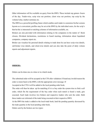 Other information will be available on query from the BWS. These include top gainers /losers
of the day. Trader-wise, scrip wise net position, client wise net position, top scrip by the
volume/value, market summary etc.
The BWS as a powerful profiling future which enables each trader to customize his/her screens
layouts as is convenient, profiles may be set at the BWS by the individual users, for the scrip’s
that he/she is interested in watching columns of information available, etc.
Brokers are also provided with information relating to the companies in the matter of Book
closure, Dividend declarations, resolutions in board meeting, information about liquidated
companies, company report etc.
Broker can visualize his personal details relating to trade done he can have scrip wise details,
sub-broker wise details, and client-wise details and can also take the point of daily volume
reports and adjustment reports.




ORDERS:


Orders can be done one at a time or in a batch mode.


The submitted order will be accepted at the CTS after validation if found any invalid reason the
order is return back to the BWS, with the appropriate error message. If
Accepted at the CTS it will be added to the local pending order book.
The order will then be taken up for matching if it is a buy order the system tries to find a sell
order, which fits the requirement of the buy order when such match is found a trade, gets
executed. Each trade involves two brokers and respective traders who sent the order. Both
these traders are informed of the trade being executed at their respective BWS.
At the BWS the trade is added to the local trade book, land the pending quantity decreased by
the trade quantity in the local pending order book.
Orders sent by the brokers are two types:
 