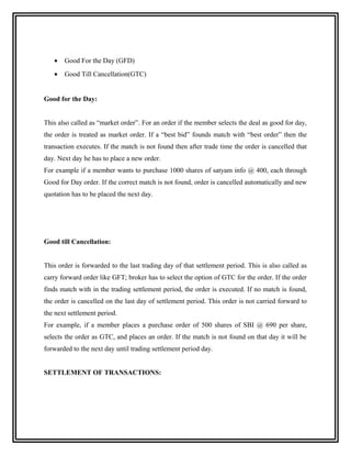 •   Good For the Day (GFD)
   •   Good Till Cancellation(GTC)


Good for the Day:


This also called as “market order”. For an order if the member selects the deal as good for day,
the order is treated as market order. If a “best bid” founds match with “best order” then the
transaction executes. If the match is not found then after trade time the order is cancelled that
day. Next day he has to place a new order.
For example if a member wants to purchase 1000 shares of satyam info @ 400, each through
Good for Day order. If the correct match is not found, order is cancelled automatically and new
quotation has to be placed the next day.




Good till Cancellation:


This order is forwarded to the last trading day of that settlement period. This is also called as
carry forward order like GFT; broker has to select the option of GTC for the order. If the order
finds match with in the trading settlement period, the order is executed. If no match is found,
the order is cancelled on the last day of settlement period. This order is not carried forward to
the next settlement period.
For example, if a member places a purchase order of 500 shares of SBI @ 690 per share,
selects the order as GTC, and places an order. If the match is not found on that day it will be
forwarded to the next day until trading settlement period day.


SETTLEMENT OF TRANSACTIONS:
 