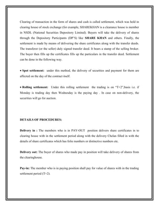 Clearing of transaction in the form of shares and cash is called settlement, which was held in
clearing house of stock exchange (for example, SHAREKHAN is a clearance house is member
in NSDL (National Securities Depository Limited). Buyers will take the delivery of shares
through the Depository Participants (DP’S) like SHARE KHAN and others. Finally, the
settlement is made by means of delivering the share certificates along with the transfer deeds.
The transferor (or the seller) duly signed transfer deed. It bears a stamp of the selling broker.
The buyer then fills up the certificates fills up the particulars in the transfer deed. Settlement
can be done in the following way.


• Spot settlement: under this method, the delivery of securities and payment for them are
affected on the day of the contract itself.


• Rolling settlement: Under this rolling settlement the trading is on “T+2”,basis i.e. if
Monday is trading day then Wednesday is the paying day . In case on non-delivery, the
securities will go for auction.




DETAILS OF PROCEDURES:


Delivery in : The members who is in PAY-OUT position delivers share certificates in to
clearing house with in the settlement period along with the delivery Chelan filled in with the
details of share certificates which has folio numbers or distinctive numbers etc.


Delivery out: The buyer of shares who made pay in position will take delivery of shares from
the clearinghouse.


Pay-in: The member who is in paying position shall pay for value of shares with in the trading
settlement period (T+2).
 
