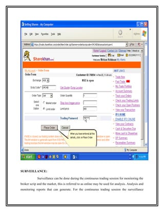 SURVEILLANCE:

             Surveillance can be done during the continuous trading session for monitoring the
broker scrip and the market, this is referred to as online may be used for analysis. Analysis and
monitoring reports that can generate. For the continuous trading session the surveillance
 