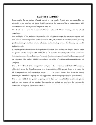 EXECUTIVE SUMMARY
Conceptually the mechanism of stock market is very simple. People who are exposed to the
same risk come together and agree that if anyone of the person suffers a loss the other will
share the loss and make good to the person who lost.
We also here observe the Customer’s Perception towards Online Trading and its related
procedures.
The Initial part of the project focuses on the sales of types of the products of the company, and
also focuses on the acquisition of the customer. The job profile is to create customer, making
good relationship with them to have references and motivating to trade for the company benefit
and their profit.
It also enlightens the strategies to acquire the customer base. Further the project tells us about
the profile of the company (SHAREKHAN). It provides knowledge about the company’s
history, mission, vision and customer base and about the company in detail and management of
the company. Also it gives special emphasis on the selling of products and management of the
company.
This is devoted to study the comparative analysis of the competitors and the SWOT analysis,
which tells about the Sharekhan edge over its competitors. This project leads us towards the
job descriptions and difficulties faced by me.       The project throws light upon my finding
and analysis about the company and the suggestions for the company for better performance.
This project will help the people in getting lot of their answers related to investment options
and the ways to analysis the market. The data in the project can also help the company in
making the strategy for potential investor’s.
 