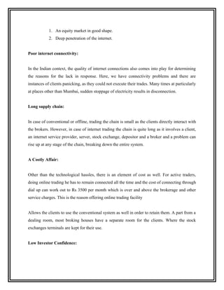 1. An equity market in good shape.
            2. Deep penetration of the internet.


Poor internet connectivity:


In the Indian context, the quality of internet connections also comes into play for determining
the reasons for the lack in response. Here, we have connectivity problems and there are
instances of clients panicking, as they could not execute their trades. Many times at particularly
at places other than Mumbai, sudden stoppage of electricity results in disconnection.


Long supply chain:


In case of conventional or offline, trading the chain is small as the clients directly interact with
the brokers. However, in case of internet trading the chain is quite long as it involves a client,
an internet service provider, server, stock exchange, depositor and a broker and a problem can
rise up at any stage of the chain, breaking down the entire system.


A Costly Affair:


Other than the technological hassles, there is an element of cost as well. For active traders,
doing online trading he has to remain connected all the time and the cost of connecting through
dial up can work out to Rs 3500 per month which is over and above the brokerage and other
service charges. This is the reason offering online trading facility


Allows the clients to use the conventional system as well in order to retain them. A part from a
dealing room, most broking houses have a separate room for the clients. Where the stock
exchanges terminals are kept for their use.


Low Investor Confidence:
 