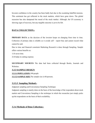 Investor confidence in the country has been badly hurt due to the escalating IndoPak tensions.
This sentiment has got reflected in the stock markets, which have gone down. The global
recession has also dampened the mood of the stock market. Although, the US economy is
showing signs of recovery, but any tangible outcome is yet to be felt.



DATA COLLECTION:-


PRIMARY DATA as the decision of the investor keeps on changing from time to time.
Collection of primary data is reliable as it avoids self – report bias and cannot record what
cannot be said.
Due to time and financial constraint Marketing Research is done through Sampling. Sample
offers various benefits as:
1) It saves time.
2) It helps in cutting expense.


SECONDARY SOURCES The data had been collected through Books, Journals and
Websites.
3.3.3 SAMPLE DESIGN
3.3.3.1 POPULATION:100 people
3.3.3.2 SAMPLE SIZE:The sample size is 60 persons.


3.3.3.3 Sampling Method:-
Judgment sampling and Convenience Sampling Technique
Judgment sampling is mainly done on the basis of the knowledge of the respondent about stock
market and Convenience Sampling is the technique in which the researcher just simply picks
up the respondents on the basis of their availability.




3.3.4 Methods of Data Collection:-
 