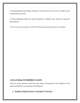 8) Understanding the psychology of human is not the cup of every one tea so, might be some
interpretations go wrong.


9) Some respondents might have taken the question in different sense which can change the
data collected.


10) Cost was also the constraint as collection of Primary data required huge amount of spending.




ANALYSIS& INTERPRETATION
There are certain questions which have been asked to the people for the completion of this
project and find the result matching to the Objective.


    1. PEOPLE WHO INVEST AND DON’T INVEST
 